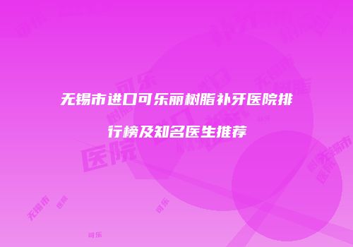 无锡市进口可乐丽树脂补牙医院排行榜及知名医生推荐