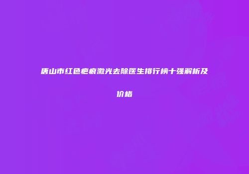 唐山市红色疤痕激光去除医生排行榜十强解析及价格
