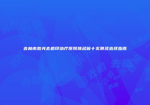 吉林市激光去痘印治疗医院排名前十实测及选择指南
