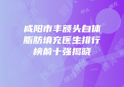咸阳市丰额头自体脂肪填充医生排行榜前十强揭晓