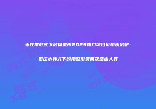枣庄市韩式下颌角整形2025热门项目价格表出炉-枣庄市韩式下颌角整形费用及适应人群