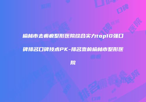 榆林市去瘢痕整形医院综合实力top10强口碑排名口碑技术PK-排名靠前榆林市整形医院