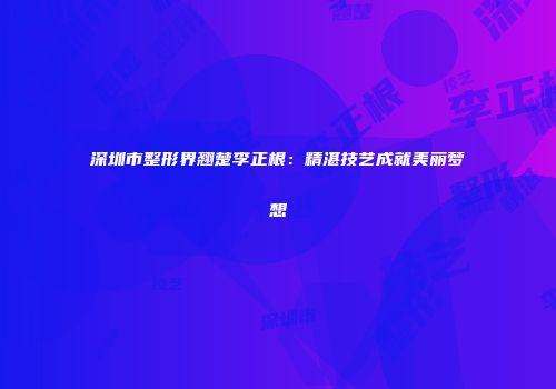 深圳市整形界翘楚李正根：精湛技艺成就美丽梦想