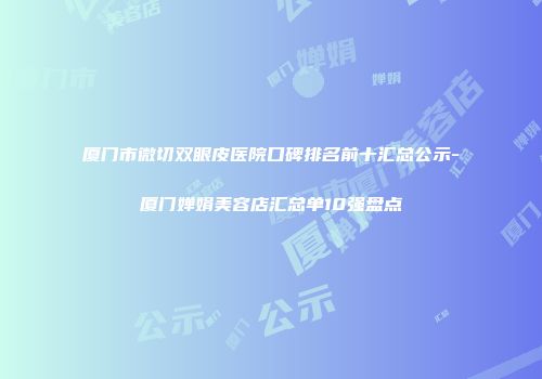 厦门市微切双眼皮医院口碑排名前十汇总公示-厦门婵娟美容店汇总单10强盘点