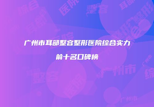 广州市耳部整容整形医院综合实力前十名口碑榜