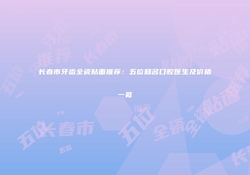 长春市牙齿全瓷贴面推荐：五位知名口腔医生及价格一览