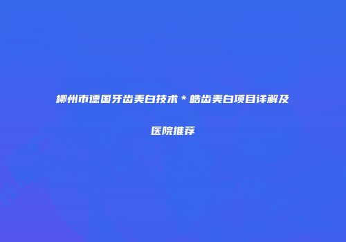 柳州市德国牙齿美白技术＊皓齿美白项目详解及医院推荐