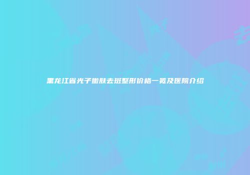 黑龙江省光子嫩肤去斑整形价格一览及医院介绍