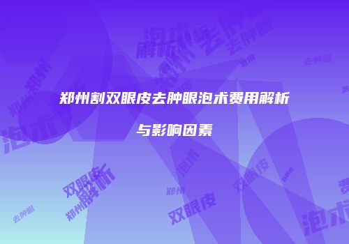 郑州割双眼皮去肿眼泡术费用解析与影响因素