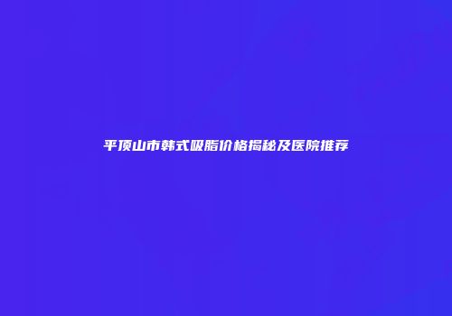 平顶山市韩式吸脂价格揭秘及医院推荐