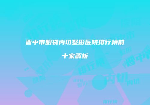晋中市眼袋内切整形医院排行榜前十家解析