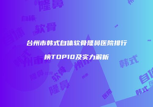 台州市韩式自体软骨隆鼻医院排行榜TOP10及实力解析