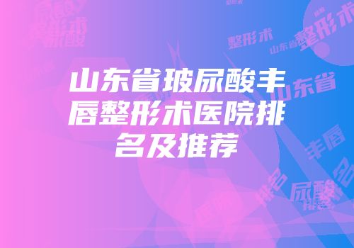 山东省玻尿酸丰唇整形术医院排名及推荐