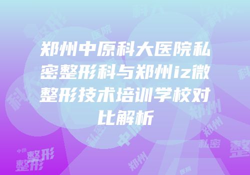 郑州中原科大医院私密整形科与郑州iz微整形技术培训学校对比解析