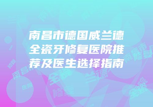 南昌市德国威兰德全瓷牙修复医院推荐及医生选择指南
