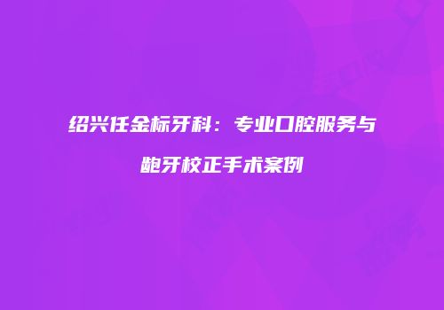 绍兴任金标牙科：专业口腔服务与龅牙校正手术案例