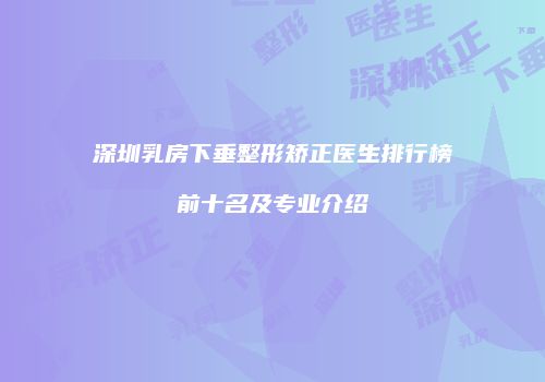 深圳乳房下垂整形矫正医生排行榜前十名及专业介绍