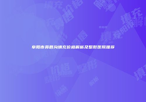 阜阳市鼻唇沟填充价格解析及整形医院推荐