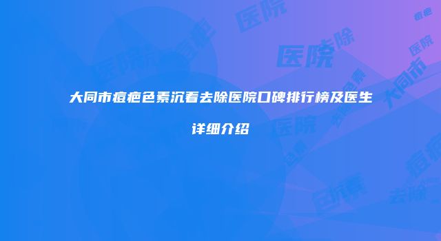 大同市痘疤色素沉着去除医院口碑排行榜及医生详细介绍