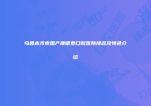 乌鲁木齐市国产康德泰口腔医院排名及特色介绍