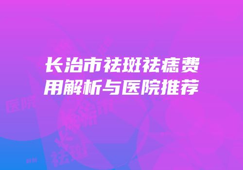 长治市祛斑祛痣费用解析与医院推荐