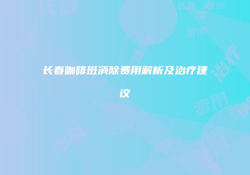 长春咖啡斑消除费用解析及治疗建议