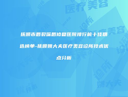 抚顺市唇裂嘴唇修复医院排行前十佳精选榜单-抚顺姚大夫医疗美容诊所技术优点分析