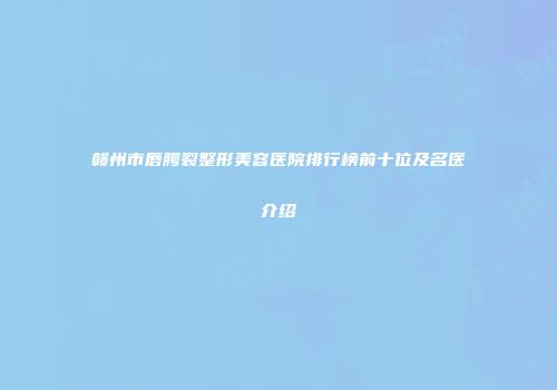 赣州市唇腭裂整形美容医院排行榜前十位及名医介绍