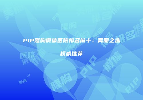 PIP隆胸假体医院排名前十：美丽之选权威推荐