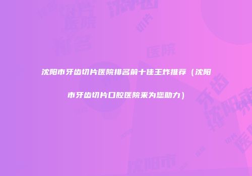 沈阳市牙齿切片医院排名前十佳王炸推荐（沈阳市牙齿切片口腔医院来为您助力）