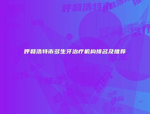 呼和浩特市多生牙治疗机构排名及推荐