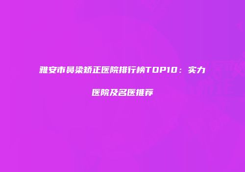 雅安市鼻梁矫正医院排行榜TOP10：实力医院及名医推荐