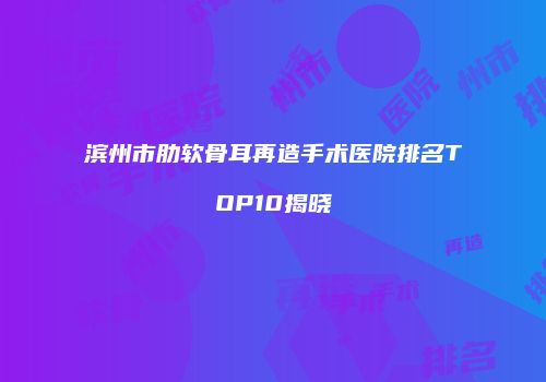 滨州市肋软骨耳再造手术医院排名TOP10揭晓