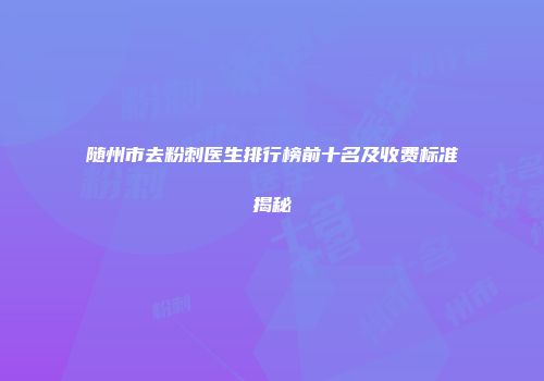 随州市去粉刺医生排行榜前十名及收费标准揭秘