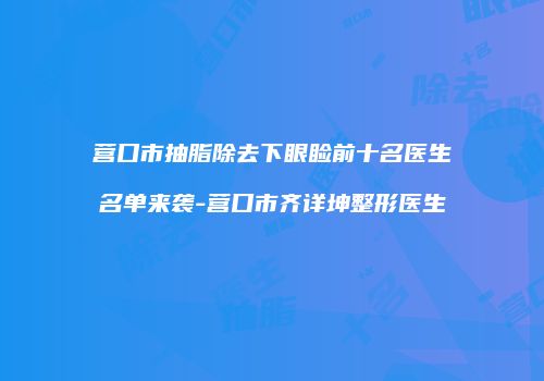 营口市抽脂除去下眼睑前十名医生名单来袭-营口市齐详坤整形医生