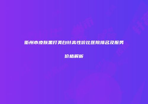 衢州市皮肤黑打美白针高性价比医院排名及服务价格解析