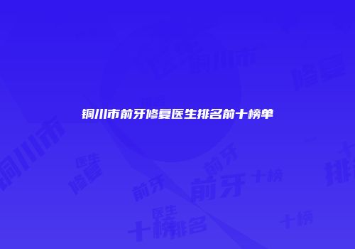 铜川市前牙修复医生排名前十榜单
