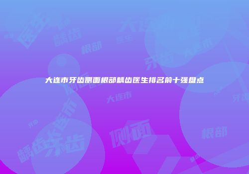 大连市牙齿侧面根部龋齿医生排名前十强盘点