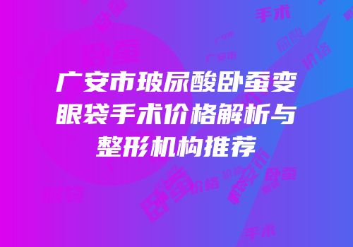 广安市玻尿酸卧蚕变眼袋手术价格解析与整形机构推荐