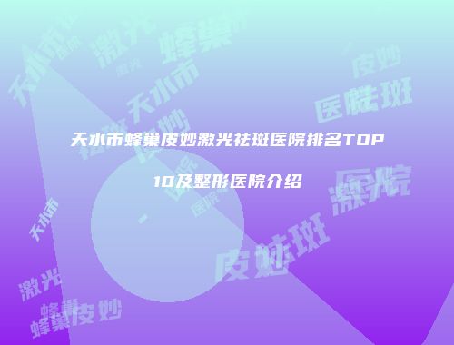 天水市蜂巢皮妙激光祛斑医院排名TOP10及整形医院介绍