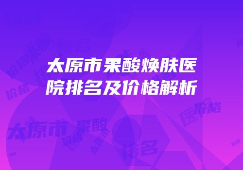 太原市果酸焕肤医院排名及价格解析