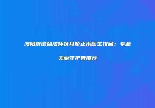 濮阳市缝合法杯状耳矫正术医生排名：专业美丽守护者推荐