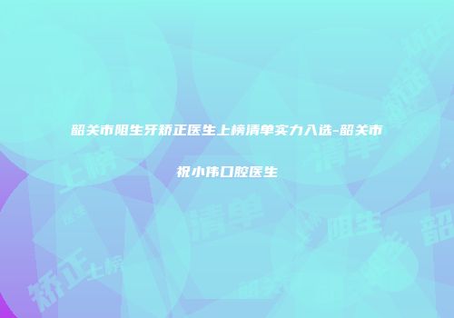 韶关市阻生牙矫正医生上榜清单实力入选-韶关市祝小伟口腔医生