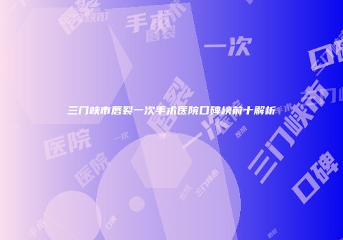 三门峡市唇裂一次手术医院口碑榜前十解析