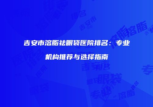 吉安市溶脂祛眼袋医院排名：专业机构推荐与选择指南