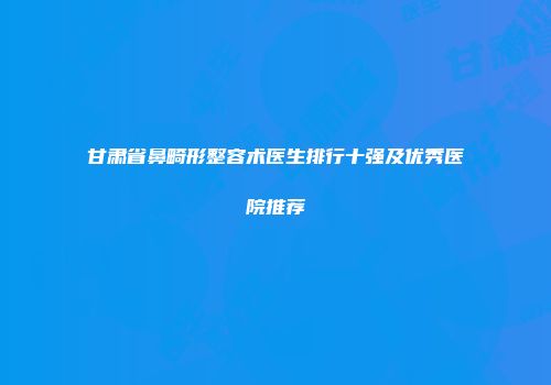 甘肃省鼻畸形整容术医生排行十强及优秀医院推荐