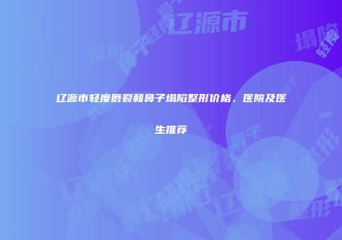 辽源市轻度唇裂和鼻子塌陷整形价格、医院及医生推荐