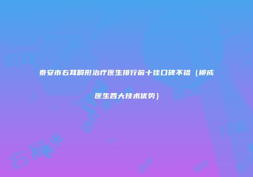 泰安市右耳畸形治疗医生排行前十佳口碑不错（柳成医生各大技术优势）