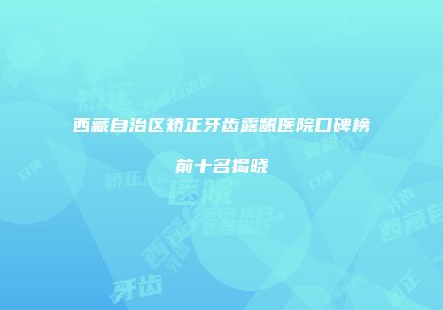 西藏自治区矫正牙齿露龈医院口碑榜前十名揭晓