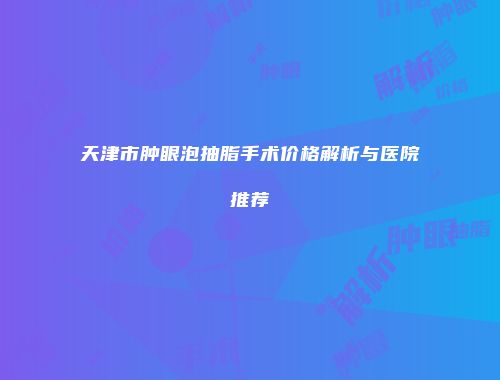 天津市肿眼泡抽脂手术价格解析与医院推荐